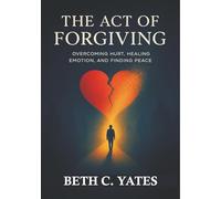 The Act of Forgiving: Overcoming Hurt, Healing Emotions and Finding Peace
