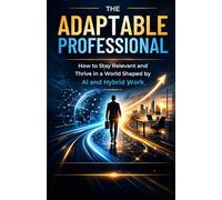 The Adaptable Professional: How to Stay Relevant and Thrive in a World Shaped by AI and Hybrid Work