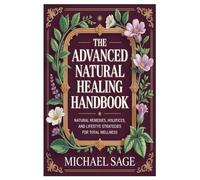 The Advanced Natural Healing Handbook: Natural Remedies, Holistic Practices, and Lifestyle Strategies for Total Wellness