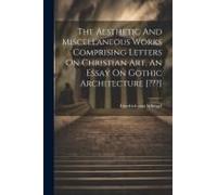 The Aesthetic And Miscellaneous Works Comprising Letters On Christian Art, An Essay On Gothic Architecture [ ]