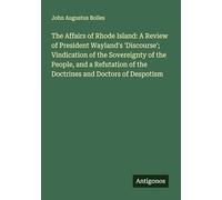 The Affairs of Rhode Island: A Review of President Wayland's 'Discourse'; Vindication of the Sovereignty of the People, and a Refutation of the Doctrines and Doctors of Despotism