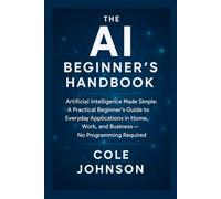 The AI Beginner’s Handbook: Artificial Intelligence Made Simple: A Practical Beginner’s Guide to Everyday Applications in Home, Work, and Business - No Programming Required