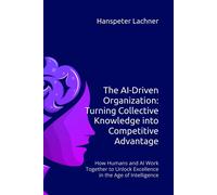 The Ai-Driven Organization: Turning Collective Knowledge Into Competitive Advantage: How Humans And Ai Work Together To Unlock Excellence In The Age Of Intelligence