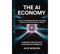 THE AI ECONOMY Investing in the Future of Autonomous Intelligence: How AI is Reshaping Markets, Disrupting Industries, and Creating New Wealth