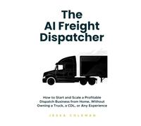 The AI Freight Dispatcher: How to Start and Scale a Profitable Dispatch Business from Home, Without Owning a Truck, a CDL, or Any Experience