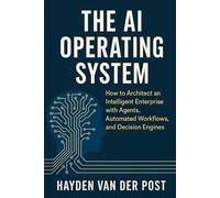 The AI Operating System: How to Architect an Intelligent Enterprise with Agents, Automated Workflows, and Decision Engines: A Comprehensive Guide