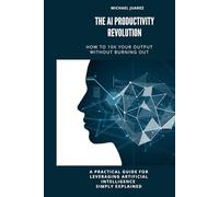 The AI Productivity Revolution: How to 10X Your Productivity Without Burning Out: A Practical Guide for Leveraging Artificial Intelligence Simply Explained