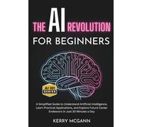 The AI Revolution for Beginners: A Simplified Guide to Understand Artificial Intelligence, Learn Practical Applications, and Explore Future Career Endeavors in Just 30 Minutes a Day