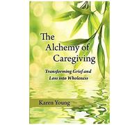 The Alchemy Of Caregiving: Transforming Grief And Loss Into Wholeness