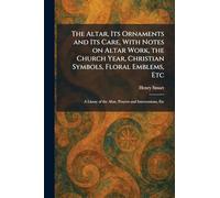 The Altar, Its Ornaments and Its Care, With Notes on Altar Work, the Church Year, Christian Symbols, Floral Emblems, Etc: A Litany of the Altar, Prayers and Intercessions, Etc