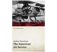 The American Air Service; A Record Of Its Problems, Its Difficulties, Its Failures, And Its Final Achievements (Wwi Centenary Series)