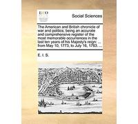The American And British Chronicle Of War And Politics; Being An Accurate And Comprehensive Register Of The Most Memorable Occurrences In The Last Ten ... ... From May 10, 1773, To July 16, 1783. ...