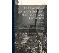 The American Builder's General Price Book And Estimator: To Elucidate The Principles Of Acertaining The Correct Value Of Every Description Of Artifice