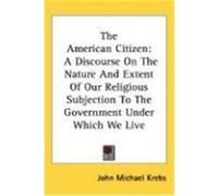 The American Citizen: A Discourse on the Nature and Extent of Our Religious Subjection to the Government Under Which We Live Krebs, John Michael (Auteur)