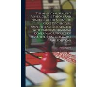 The American Draught Player, Or, The Theory And Practice Of The Scientific Game Of Checkers, Simplified And Illustrated With Practical Diagrams Containing Upwards Of Seventeen Hundred Games And Positi