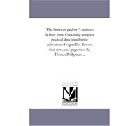 The American Gardener's Assistant. In Three Parts. Containing Complete Practical Directions For The Cultivation Of Vegetables, Flowers, Fruit Trees, ... Bridgeman ... (Michigan Historical Reprints)