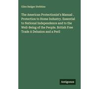 The American Protectionist's Manual . Protection to Home Industry. Essential to National Independence and to the Well-Being of the People. British Free Trade A Delusion and a Peril