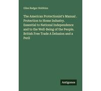The American Protectionist's Manual . Protection to Home Industry. Essential to National Independence and to the Well-Being of the People. British Free Trade A Delusion and a Peril