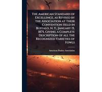 The American Standard of Excellence, as Revised by the Association at Their Convention Held in Buffalo, N. Y., January 15, 1875, Giving a Complete Description of all the Recognized Varieties of Fowls