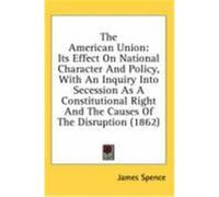 The American Union: Its Effect on National Character and Policy, with an Inquiry Into Secession as a Constitutional Right and the Causes o Spence, James (Auteur)