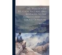 The Analogy Of Religion, Natural And Revealed, To The Constitution And Course Of Nature: To Which Are Added Two Brief Dissertations ...: Together With