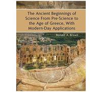 The Ancient Beginnings Of Science From Pre-Science To The Age Of Greece, With Modern-Day Applications