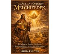 The Ancient Order of Melchizedek: Unveiling an Eternal Priesthood, Your Royal Identity and Divine Authority in Christ