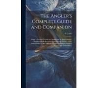 The Angler's Complete Guide And Companion: Being A Practical Treatise On Angling And Its Requirements, With Beautifully-Executed Illustrations In Colo