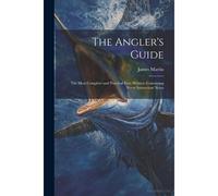 The Angler's Guide: The Most Complete And Practical Ever Written: Containing Every Instruction Neces