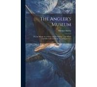 The Angler's Museum: Or, The Whole Art Of Float And Fly Fishing ... The Whole Carefully Collected From Actual Experience