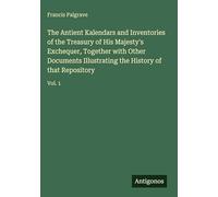 The Antient Kalendars and Inventories of the Treasury of His Majesty's Exchequer, Together with Other Documents Illustrating the History of that Repository: Vol. 1