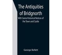 The Antiquities Of Bridgnorth; With Some Historical Notices Of The Town And Castle