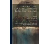 The Apocalypse Explained, According To The Spiritual Sense: In Which Are Revealed The Arcana Which Are Predicted And Have Been Hitherto Deeply Conceal