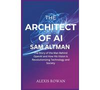 The Architect of AI: Sam Altman: The Story of the Man Behind OpenAI and How His Vision is Revolutionizing Technology and Society