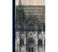 The Architectural Antiquities Of Great Britain: Represented And Illustrated In A Series Of Views, Elevations, Plans, Sections, And Details, Of Ancient
