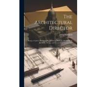 The Architectural Director: Being A Guide To Builders, Draughtsmen, Students, Workmen, In The Study, Design, And Execution Of Architecture