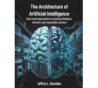 The Architecture of Artificial Intelligence: Real-World Approaches to Creating Intelligent, Efficient, and Responsible Systems