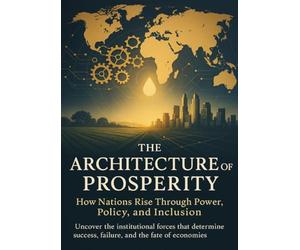 The Architecture of Prosperity How Nations Rise Through Power, Policy, and Inclusion: Uncover the institutional forces that determine success, failure, and the fate of economies