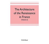 The Architecture Of The Renaissance In France, A History Of The Evolution Of The Arts Of Building, Decoration And Garden Design Under Classical Influence From 1495 To 1830 (Volume I)