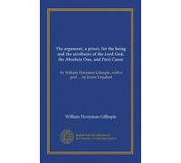 The argument, a priori, for the being and the attributes of the Lord God, the Absolute One, and First Cause: by William Honyman Gillespie ; with a pref. ... by James Urquhart