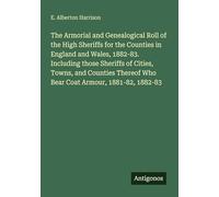 The Armorial and Genealogical Roll of the High Sheriffs for the Counties in England and Wales, 1882-83. Including those Sheriffs of Cities, Towns, and ... Who Bear Coat Armour, 1881-82, 1882-83