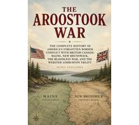 The Aroostook War (1838-1939): The Complete History of America’s Forgotten Border Conflict with British Canada: Maine, New Brunswick, the Bloodless War, and the Webster-Ashburton Treaty