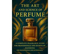 The Art and Science of Perfume: A Complete Fragrance Guide: History, Formulas, Iconic Perfumes, and Secrets of Blending