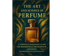 The Art and Science of Perfume: A Complete Fragrance Guide: History, Formulas, Iconic Perfumes, and Secrets of Blending