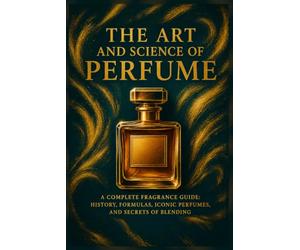 The Art and Science of Perfume: A Complete Fragrance Guide: History, Formulas, Iconic Perfumes, and Secrets of Blending