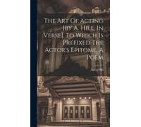 The Art Of Acting [By A. Hill. In Verse]. To Which Is Prefixed The Actor's Epitome, A Poem