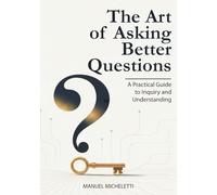 The Art of Asking Better Questions: A Practical Guide to Inquiry and Understanding