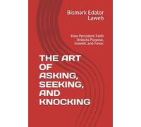 THE ART OF ASKING, SEEKING, AND KNOCKING: How Persistent Faith Unlocks Purpose, Growth, and Favor.