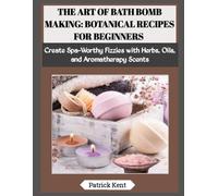 THE ART OF BATH BOMB MAKING: BOTANICAL RECIPES FOR BEGINNERS: Create Spa-Worthy Fizzies with Herbs, Oils, and Aromatherapy Scents