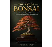 THE ART OF BONSAI: A Complete Beginner's Guide to Growing, Shaping, and Caring for Miniature Trees